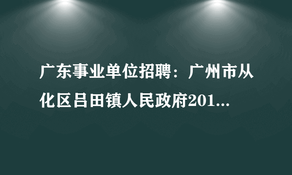 广东事业单位招聘：广州市从化区吕田镇人民政府2016年公开招聘15名合同制工作人员的公告