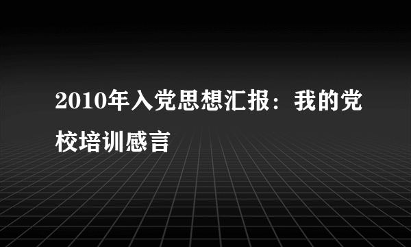 2010年入党思想汇报：我的党校培训感言