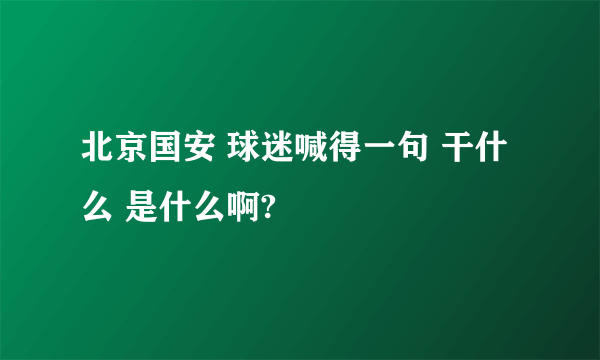 北京国安 球迷喊得一句 干什么 是什么啊?