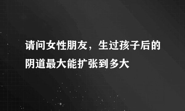 请问女性朋友，生过孩子后的阴道最大能扩张到多大