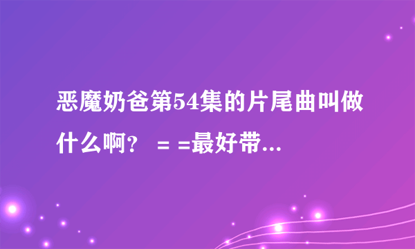 恶魔奶爸第54集的片尾曲叫做什么啊？ = =最好带上开头曲