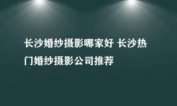 长沙婚纱摄影哪家好 长沙热门婚纱摄影公司推荐