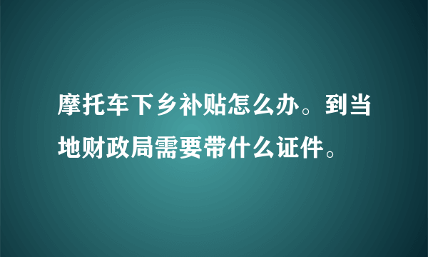 摩托车下乡补贴怎么办。到当地财政局需要带什么证件。