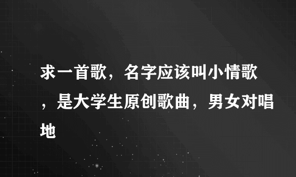 求一首歌，名字应该叫小情歌，是大学生原创歌曲，男女对唱地