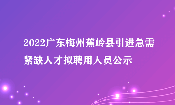 2022广东梅州蕉岭县引进急需紧缺人才拟聘用人员公示