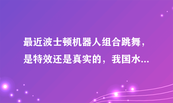 最近波士顿机器人组合跳舞，是特效还是真实的，我国水平又怎样？