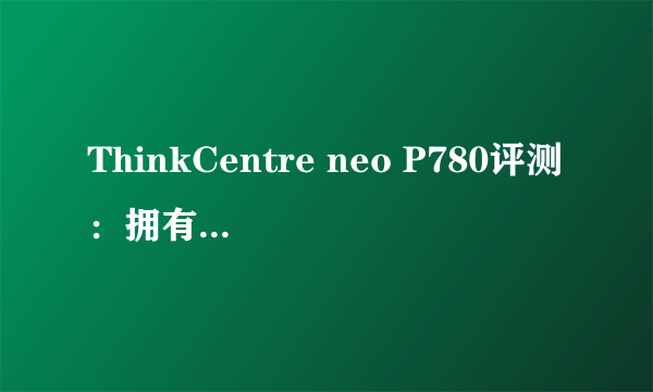 ThinkCentre neo P780评测：拥有强悍的性能，可以提高了工作效率