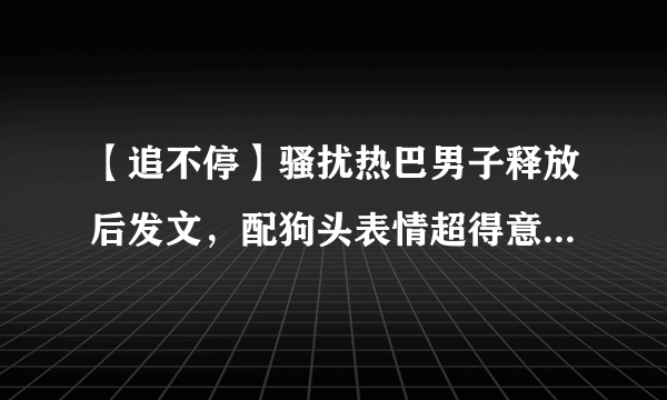 【追不停】骚扰热巴男子释放后发文，配狗头表情超得意令人愤怒