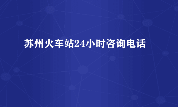 苏州火车站24小时咨询电话