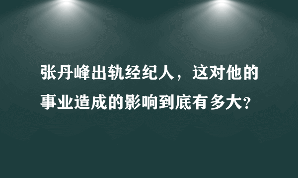 张丹峰出轨经纪人，这对他的事业造成的影响到底有多大？