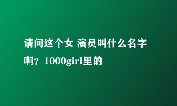 请问这个女 演员叫什么名字啊？1000girl里的