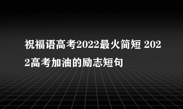 祝福语高考2022最火简短 2022高考加油的励志短句