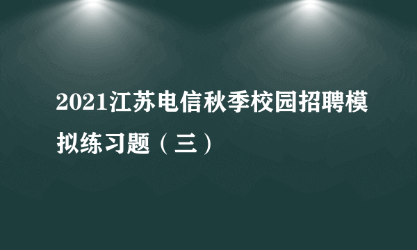 2021江苏电信秋季校园招聘模拟练习题（三）