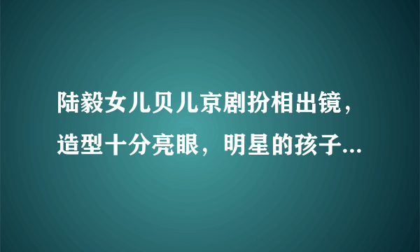 陆毅女儿贝儿京剧扮相出镜，造型十分亮眼，明星的孩子们为何大多比较出彩？