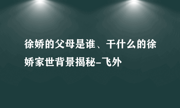 徐娇的父母是谁、干什么的徐娇家世背景揭秘-飞外