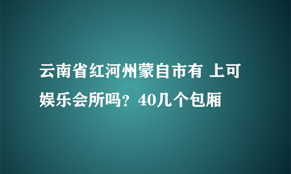 云南省红河州蒙自市有 上可娱乐会所吗？40几个包厢