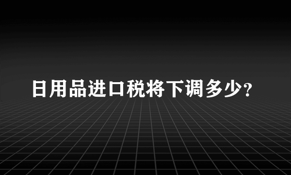 日用品进口税将下调多少？