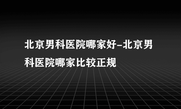 北京男科医院哪家好-北京男科医院哪家比较正规