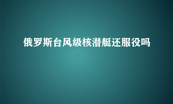 俄罗斯台风级核潜艇还服役吗