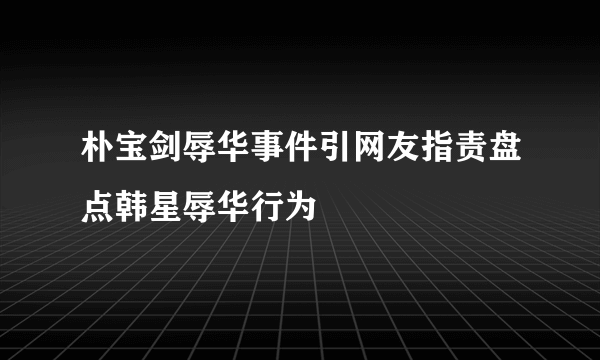 朴宝剑辱华事件引网友指责盘点韩星辱华行为