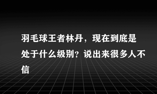 羽毛球王者林丹，现在到底是处于什么级别？说出来很多人不信