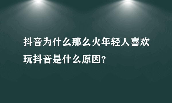 抖音为什么那么火年轻人喜欢玩抖音是什么原因？