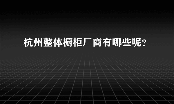 杭州整体橱柜厂商有哪些呢？