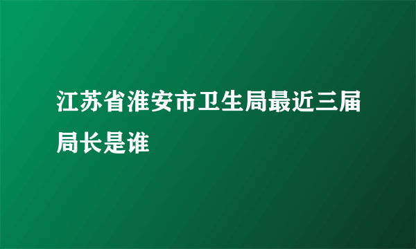 江苏省淮安市卫生局最近三届局长是谁