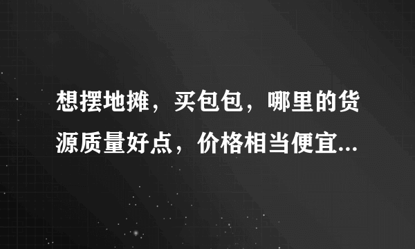 想摆地摊，买包包，哪里的货源质量好点，价格相当便宜一点呢？