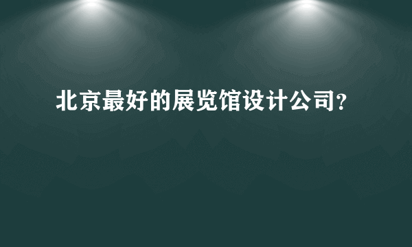 北京最好的展览馆设计公司？