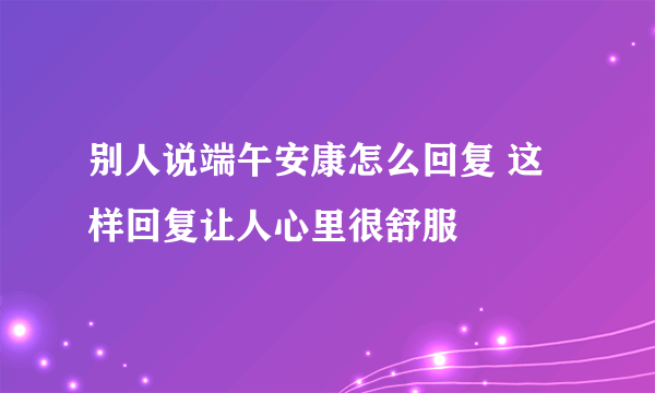 别人说端午安康怎么回复 这样回复让人心里很舒服