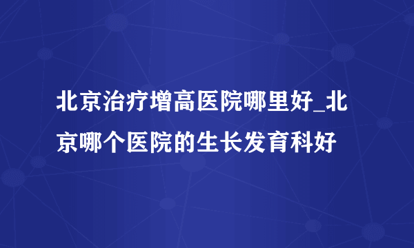 北京治疗增高医院哪里好_北京哪个医院的生长发育科好