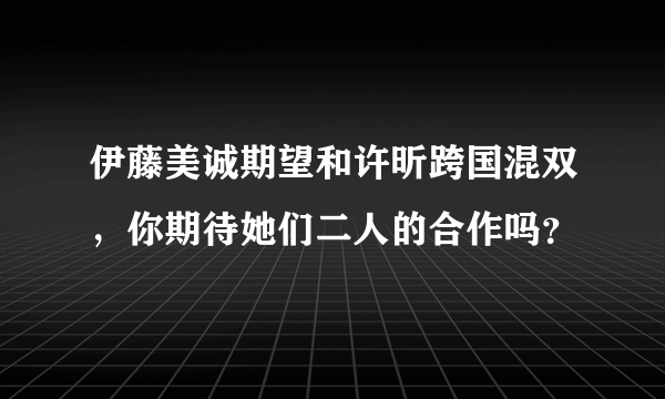 伊藤美诚期望和许昕跨国混双，你期待她们二人的合作吗？