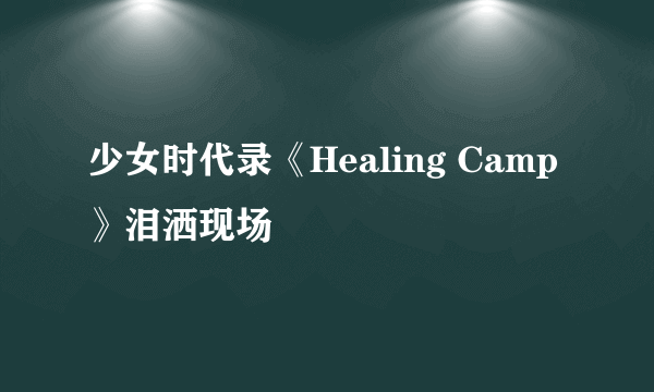 少女时代录《Healing Camp》泪洒现场