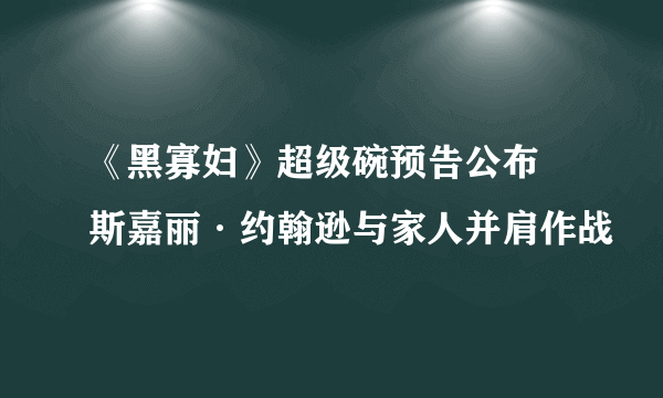 《黑寡妇》超级碗预告公布 斯嘉丽·约翰逊与家人并肩作战