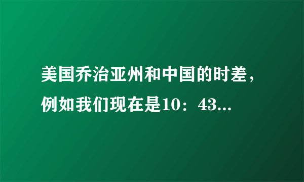 美国乔治亚州和中国的时差，例如我们现在是10：43请问美国乔治亚州是几点