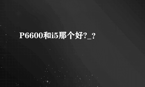 P6600和i5那个好?_？