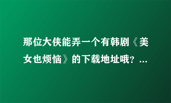 那位大侠能弄一个有韩剧《美女也烦恼》的下载地址哦？电影哦 不是mv哈