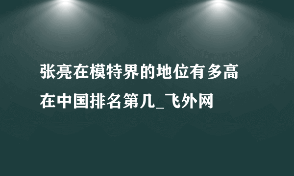 张亮在模特界的地位有多高 在中国排名第几_飞外网