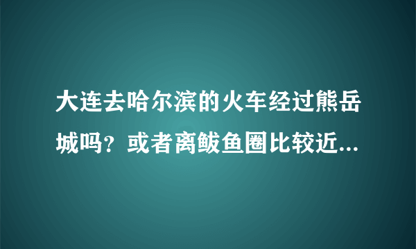 大连去哈尔滨的火车经过熊岳城吗？或者离鲅鱼圈比较近的火车站在哪里？