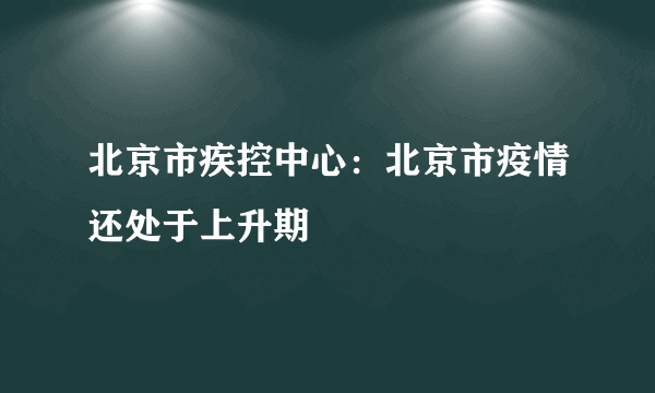 北京市疾控中心：北京市疫情还处于上升期