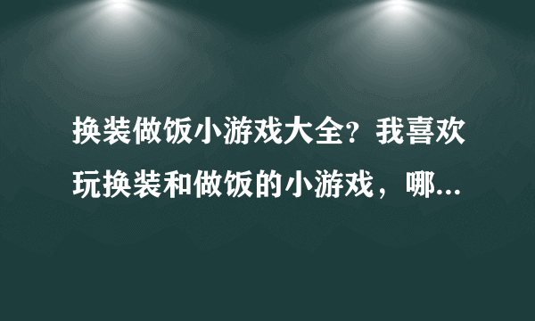 换装做饭小游戏大全？我喜欢玩换装和做饭的小游戏，哪里有啊？知道的朋友帮忙下吧