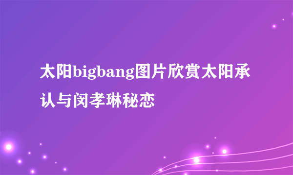 太阳bigbang图片欣赏太阳承认与闵孝琳秘恋