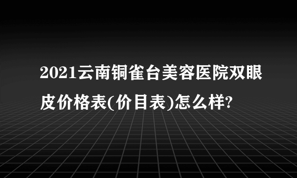 2021云南铜雀台美容医院双眼皮价格表(价目表)怎么样?