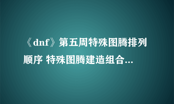 《dnf》第五周特殊图腾排列顺序 特殊图腾建造组合顺序一览