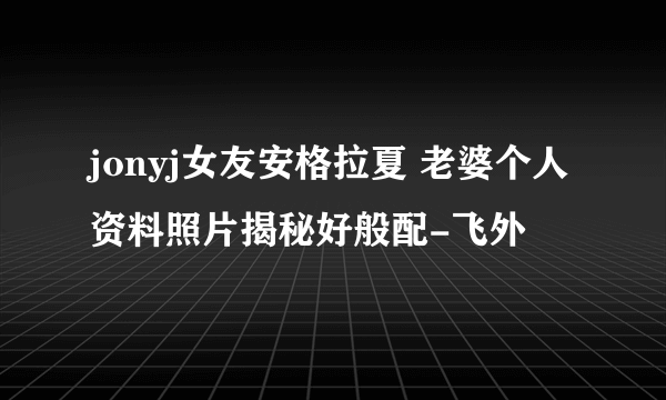 jonyj女友安格拉夏 老婆个人资料照片揭秘好般配-飞外