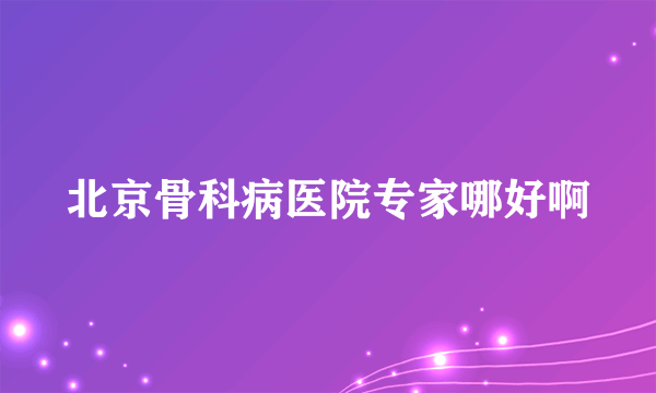 北京骨科病医院专家哪好啊