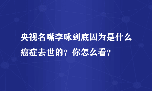 央视名嘴李咏到底因为是什么癌症去世的？你怎么看？