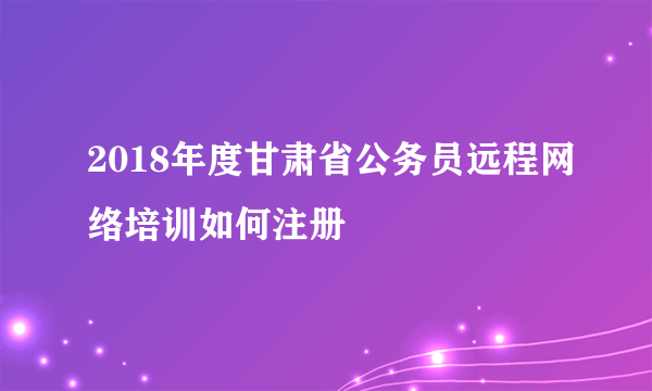 2018年度甘肃省公务员远程网络培训如何注册