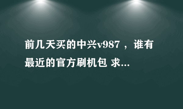 前几天买的中兴v987 ，谁有最近的官方刷机包 求教 发一个